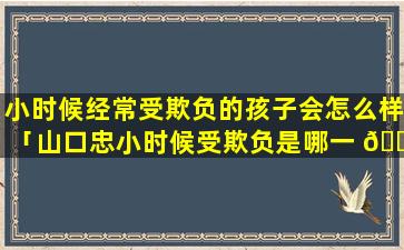 小时候经常受欺负的孩子会怎么样「山口忠小时候受欺负是哪一 🐅 集」